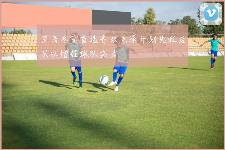罗马冬窗首选齐尔克泽计划先租后买以增强球队实力