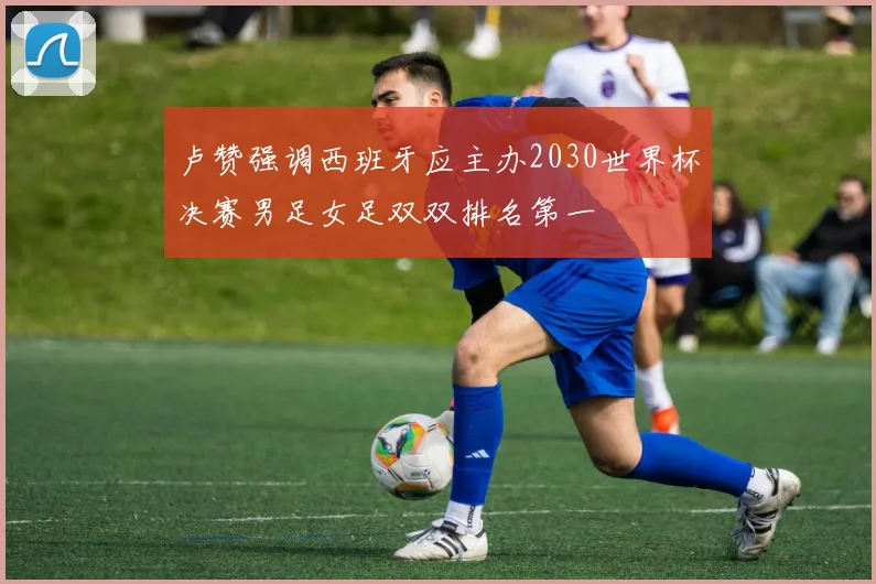 卢赞强调西班牙应主办2030世界杯决赛男足女足双双排名第一