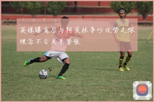 英媒曝高层与阿莫林争吵攻势足球理念不合关系紧张