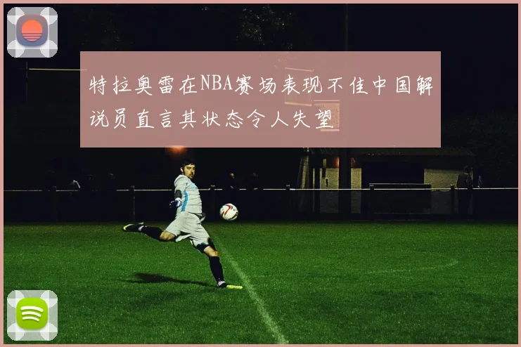 特拉奥雷在NBA赛场表现不佳中国解说员直言其状态令人失望