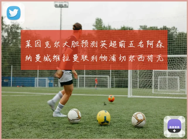 莱因克尔大胆预测英超前五名阿森纳曼城维拉曼联利物浦切尔西将无缘欧战