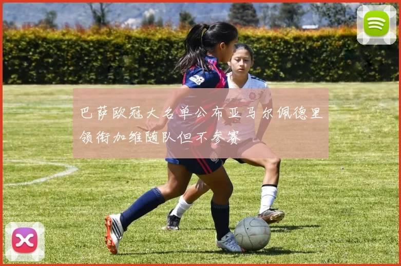 巴萨欧冠大名单公布亚马尔佩德里领衔加维随队但不参赛