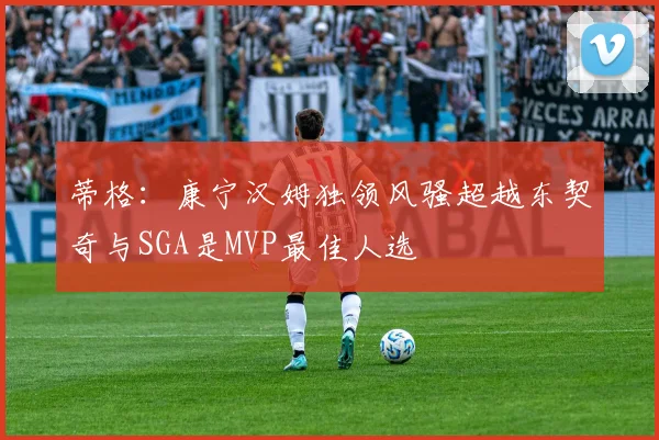蒂格：康宁汉姆独领风骚超越东契奇与SGA是MVP最佳人选