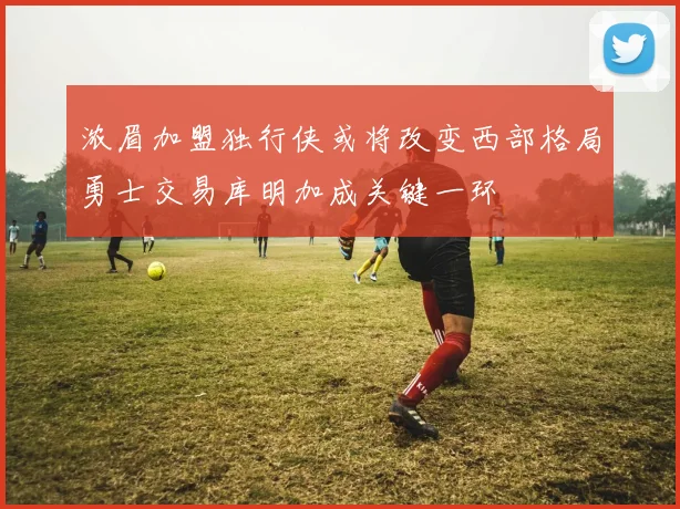浓眉加盟独行侠或将改变西部格局勇士交易库明加成关键一环