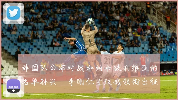韩国队公布对战加纳和玻利维亚的名单孙兴慜李刚仁金玟哉领衔出征