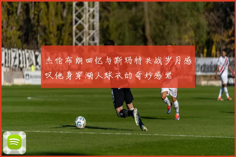 杰伦布朗回忆与斯玛特共战岁月感叹他身穿湖人球衣的奇妙感觉