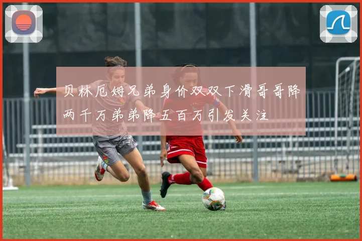 贝林厄姆兄弟身价双双下滑哥哥降两千万弟弟降五百万引发关注