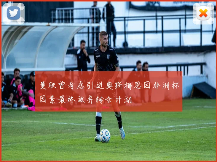 曼联曾考虑引进奥斯梅恩因非洲杯因素最终放弃转会计划